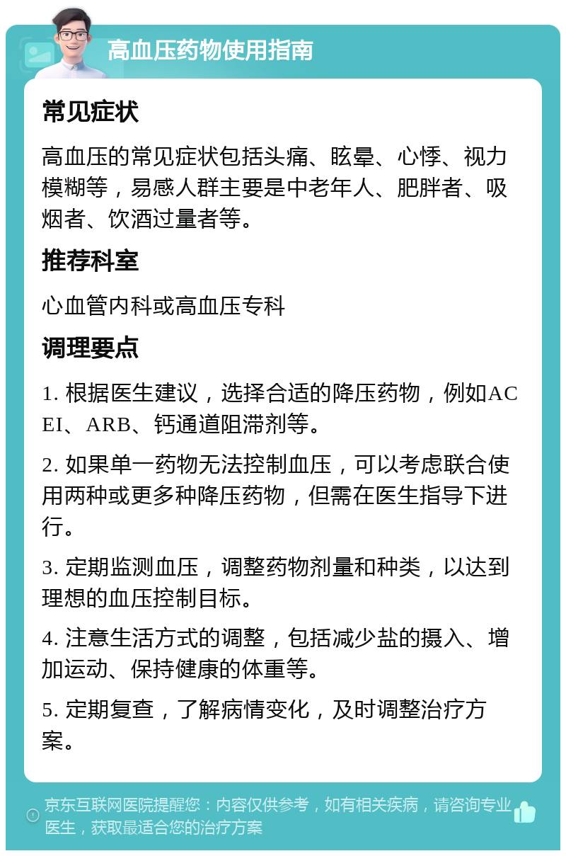 高血压药物使用指南 常见症状 高血压的常见症状包括头痛、眩晕、心悸、视力模糊等，易感人群主要是中老年人、肥胖者、吸烟者、饮酒过量者等。 推荐科室 心血管内科或高血压专科 调理要点 1. 根据医生建议，选择合适的降压药物，例如ACEI、ARB、钙通道阻滞剂等。 2. 如果单一药物无法控制血压，可以考虑联合使用两种或更多种降压药物，但需在医生指导下进行。 3. 定期监测血压，调整药物剂量和种类，以达到理想的血压控制目标。 4. 注意生活方式的调整，包括减少盐的摄入、增加运动、保持健康的体重等。 5. 定期复查，了解病情变化，及时调整治疗方案。