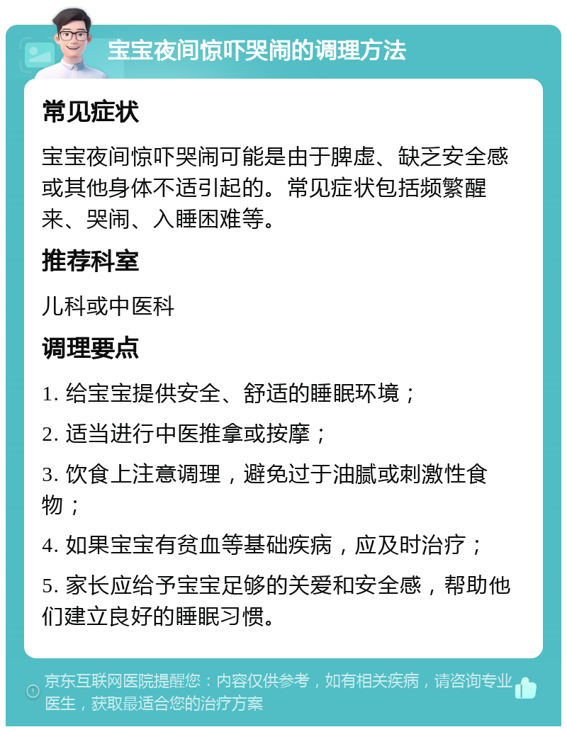 宝宝夜间惊吓哭闹的调理方法 常见症状 宝宝夜间惊吓哭闹可能是由于脾虚、缺乏安全感或其他身体不适引起的。常见症状包括频繁醒来、哭闹、入睡困难等。 推荐科室 儿科或中医科 调理要点 1. 给宝宝提供安全、舒适的睡眠环境； 2. 适当进行中医推拿或按摩； 3. 饮食上注意调理，避免过于油腻或刺激性食物； 4. 如果宝宝有贫血等基础疾病，应及时治疗； 5. 家长应给予宝宝足够的关爱和安全感，帮助他们建立良好的睡眠习惯。