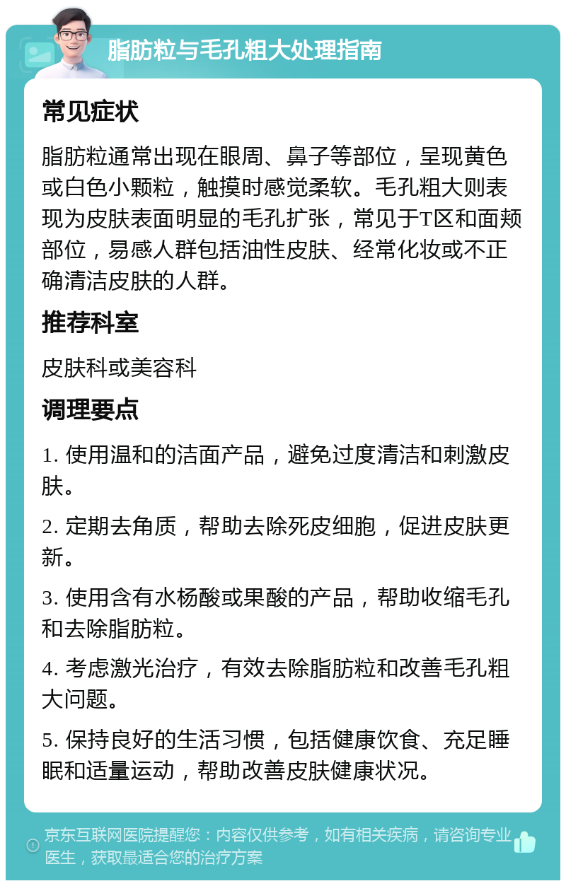 脂肪粒与毛孔粗大处理指南 常见症状 脂肪粒通常出现在眼周、鼻子等部位，呈现黄色或白色小颗粒，触摸时感觉柔软。毛孔粗大则表现为皮肤表面明显的毛孔扩张，常见于T区和面颊部位，易感人群包括油性皮肤、经常化妆或不正确清洁皮肤的人群。 推荐科室 皮肤科或美容科 调理要点 1. 使用温和的洁面产品，避免过度清洁和刺激皮肤。 2. 定期去角质，帮助去除死皮细胞，促进皮肤更新。 3. 使用含有水杨酸或果酸的产品，帮助收缩毛孔和去除脂肪粒。 4. 考虑激光治疗，有效去除脂肪粒和改善毛孔粗大问题。 5. 保持良好的生活习惯，包括健康饮食、充足睡眠和适量运动，帮助改善皮肤健康状况。