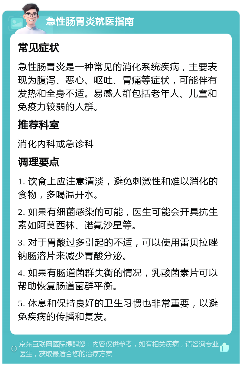 急性肠胃炎就医指南 常见症状 急性肠胃炎是一种常见的消化系统疾病，主要表现为腹泻、恶心、呕吐、胃痛等症状，可能伴有发热和全身不适。易感人群包括老年人、儿童和免疫力较弱的人群。 推荐科室 消化内科或急诊科 调理要点 1. 饮食上应注意清淡，避免刺激性和难以消化的食物，多喝温开水。 2. 如果有细菌感染的可能，医生可能会开具抗生素如阿莫西林、诺氟沙星等。 3. 对于胃酸过多引起的不适，可以使用雷贝拉唑钠肠溶片来减少胃酸分泌。 4. 如果有肠道菌群失衡的情况，乳酸菌素片可以帮助恢复肠道菌群平衡。 5. 休息和保持良好的卫生习惯也非常重要，以避免疾病的传播和复发。