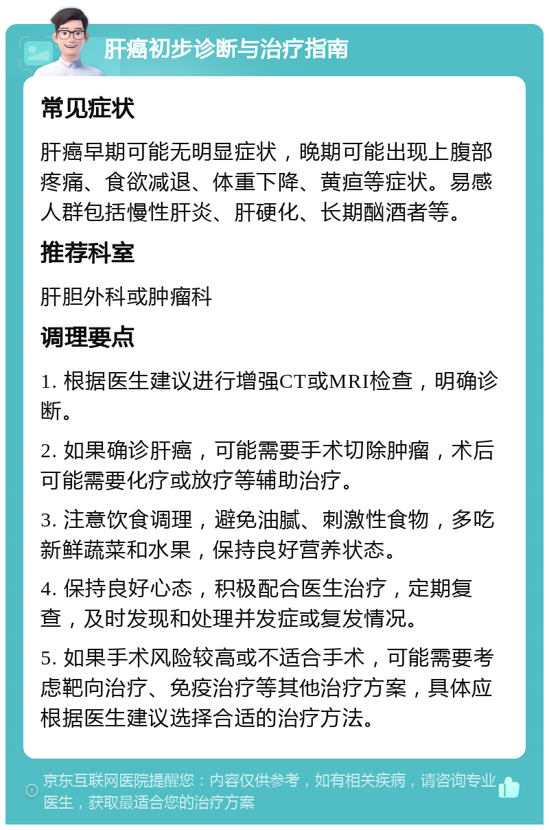 肝癌初步诊断与治疗指南 常见症状 肝癌早期可能无明显症状，晚期可能出现上腹部疼痛、食欲减退、体重下降、黄疸等症状。易感人群包括慢性肝炎、肝硬化、长期酗酒者等。 推荐科室 肝胆外科或肿瘤科 调理要点 1. 根据医生建议进行增强CT或MRI检查，明确诊断。 2. 如果确诊肝癌，可能需要手术切除肿瘤，术后可能需要化疗或放疗等辅助治疗。 3. 注意饮食调理，避免油腻、刺激性食物，多吃新鲜蔬菜和水果，保持良好营养状态。 4. 保持良好心态，积极配合医生治疗，定期复查，及时发现和处理并发症或复发情况。 5. 如果手术风险较高或不适合手术，可能需要考虑靶向治疗、免疫治疗等其他治疗方案，具体应根据医生建议选择合适的治疗方法。