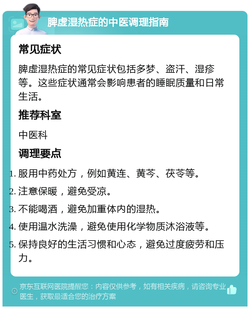 脾虚湿热症的中医调理指南 常见症状 脾虚湿热症的常见症状包括多梦、盗汗、湿疹等。这些症状通常会影响患者的睡眠质量和日常生活。 推荐科室 中医科 调理要点 服用中药处方，例如黄连、黄芩、茯苓等。 注意保暖，避免受凉。 不能喝酒，避免加重体内的湿热。 使用温水洗澡，避免使用化学物质沐浴液等。 保持良好的生活习惯和心态，避免过度疲劳和压力。