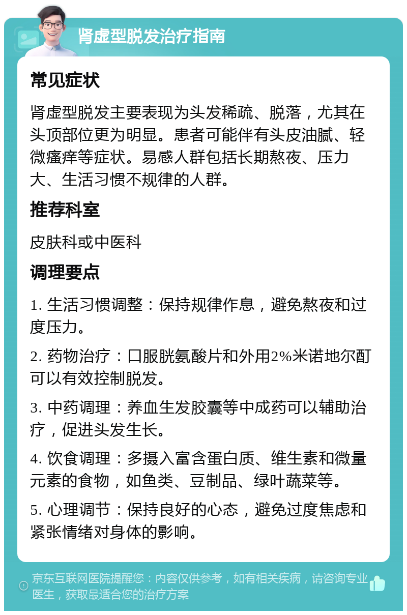 肾虚型脱发治疗指南 常见症状 肾虚型脱发主要表现为头发稀疏、脱落，尤其在头顶部位更为明显。患者可能伴有头皮油腻、轻微瘙痒等症状。易感人群包括长期熬夜、压力大、生活习惯不规律的人群。 推荐科室 皮肤科或中医科 调理要点 1. 生活习惯调整：保持规律作息，避免熬夜和过度压力。 2. 药物治疗：口服胱氨酸片和外用2%米诺地尔酊可以有效控制脱发。 3. 中药调理：养血生发胶囊等中成药可以辅助治疗，促进头发生长。 4. 饮食调理：多摄入富含蛋白质、维生素和微量元素的食物，如鱼类、豆制品、绿叶蔬菜等。 5. 心理调节：保持良好的心态，避免过度焦虑和紧张情绪对身体的影响。