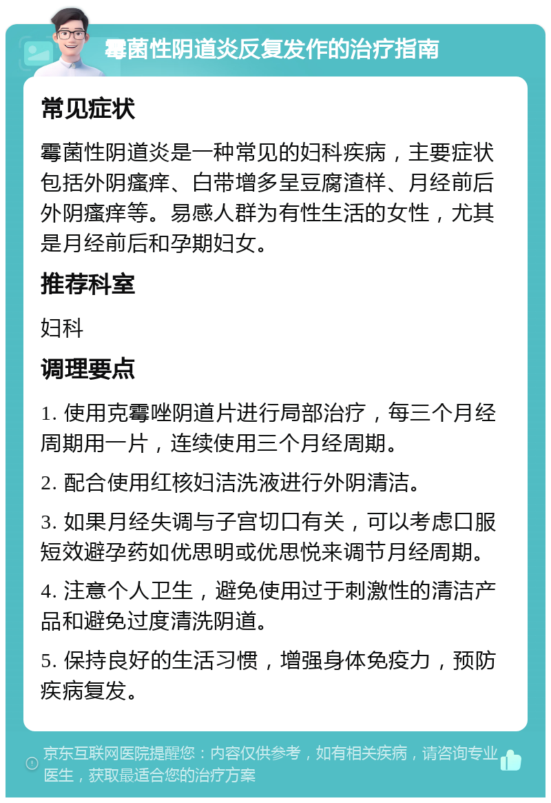 霉菌性阴道炎反复发作的治疗指南 常见症状 霉菌性阴道炎是一种常见的妇科疾病，主要症状包括外阴瘙痒、白带增多呈豆腐渣样、月经前后外阴瘙痒等。易感人群为有性生活的女性，尤其是月经前后和孕期妇女。 推荐科室 妇科 调理要点 1. 使用克霉唑阴道片进行局部治疗，每三个月经周期用一片，连续使用三个月经周期。 2. 配合使用红核妇洁洗液进行外阴清洁。 3. 如果月经失调与子宫切口有关，可以考虑口服短效避孕药如优思明或优思悦来调节月经周期。 4. 注意个人卫生，避免使用过于刺激性的清洁产品和避免过度清洗阴道。 5. 保持良好的生活习惯，增强身体免疫力，预防疾病复发。