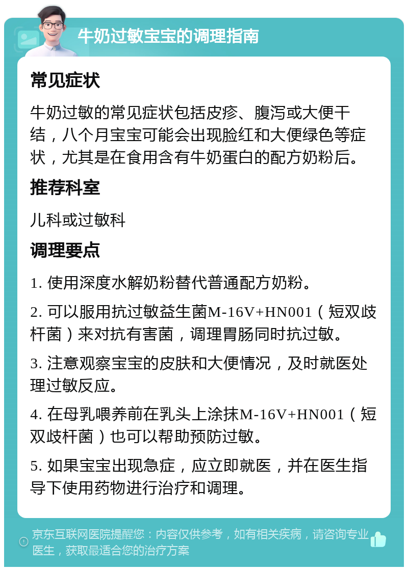 牛奶过敏宝宝的调理指南 常见症状 牛奶过敏的常见症状包括皮疹、腹泻或大便干结，八个月宝宝可能会出现脸红和大便绿色等症状，尤其是在食用含有牛奶蛋白的配方奶粉后。 推荐科室 儿科或过敏科 调理要点 1. 使用深度水解奶粉替代普通配方奶粉。 2. 可以服用抗过敏益生菌M-16V+HN001（短双歧杆菌）来对抗有害菌，调理胃肠同时抗过敏。 3. 注意观察宝宝的皮肤和大便情况，及时就医处理过敏反应。 4. 在母乳喂养前在乳头上涂抹M-16V+HN001（短双歧杆菌）也可以帮助预防过敏。 5. 如果宝宝出现急症，应立即就医，并在医生指导下使用药物进行治疗和调理。