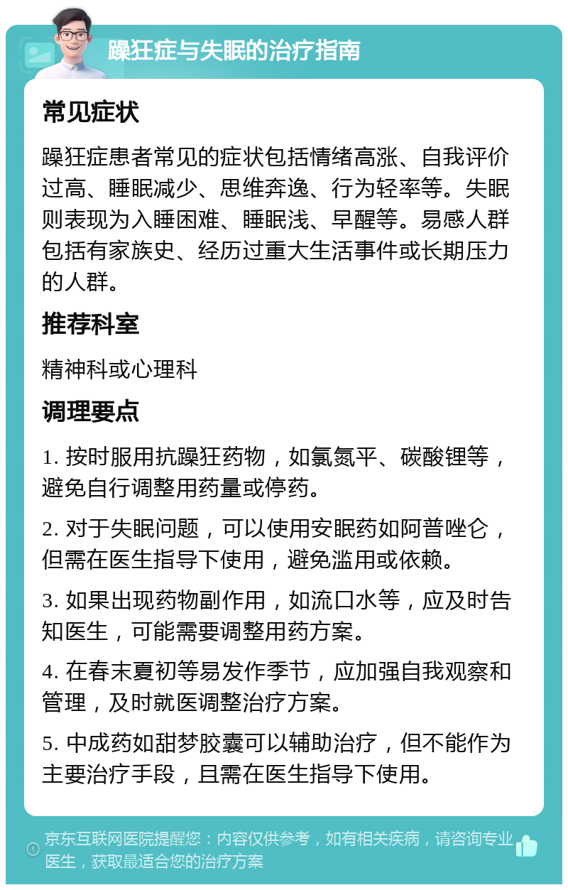 躁狂症与失眠的治疗指南 常见症状 躁狂症患者常见的症状包括情绪高涨、自我评价过高、睡眠减少、思维奔逸、行为轻率等。失眠则表现为入睡困难、睡眠浅、早醒等。易感人群包括有家族史、经历过重大生活事件或长期压力的人群。 推荐科室 精神科或心理科 调理要点 1. 按时服用抗躁狂药物，如氯氮平、碳酸锂等，避免自行调整用药量或停药。 2. 对于失眠问题，可以使用安眠药如阿普唑仑，但需在医生指导下使用，避免滥用或依赖。 3. 如果出现药物副作用，如流口水等，应及时告知医生，可能需要调整用药方案。 4. 在春末夏初等易发作季节，应加强自我观察和管理，及时就医调整治疗方案。 5. 中成药如甜梦胶囊可以辅助治疗，但不能作为主要治疗手段，且需在医生指导下使用。