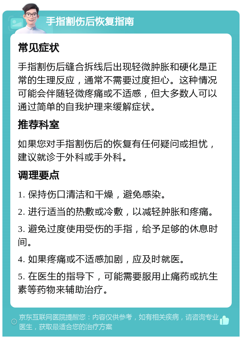 手指割伤后恢复指南 常见症状 手指割伤后缝合拆线后出现轻微肿胀和硬化是正常的生理反应，通常不需要过度担心。这种情况可能会伴随轻微疼痛或不适感，但大多数人可以通过简单的自我护理来缓解症状。 推荐科室 如果您对手指割伤后的恢复有任何疑问或担忧，建议就诊于外科或手外科。 调理要点 1. 保持伤口清洁和干燥，避免感染。 2. 进行适当的热敷或冷敷，以减轻肿胀和疼痛。 3. 避免过度使用受伤的手指，给予足够的休息时间。 4. 如果疼痛或不适感加剧，应及时就医。 5. 在医生的指导下，可能需要服用止痛药或抗生素等药物来辅助治疗。