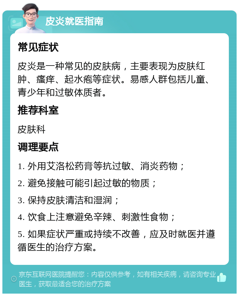 皮炎就医指南 常见症状 皮炎是一种常见的皮肤病，主要表现为皮肤红肿、瘙痒、起水疱等症状。易感人群包括儿童、青少年和过敏体质者。 推荐科室 皮肤科 调理要点 1. 外用艾洛松药膏等抗过敏、消炎药物； 2. 避免接触可能引起过敏的物质； 3. 保持皮肤清洁和湿润； 4. 饮食上注意避免辛辣、刺激性食物； 5. 如果症状严重或持续不改善，应及时就医并遵循医生的治疗方案。