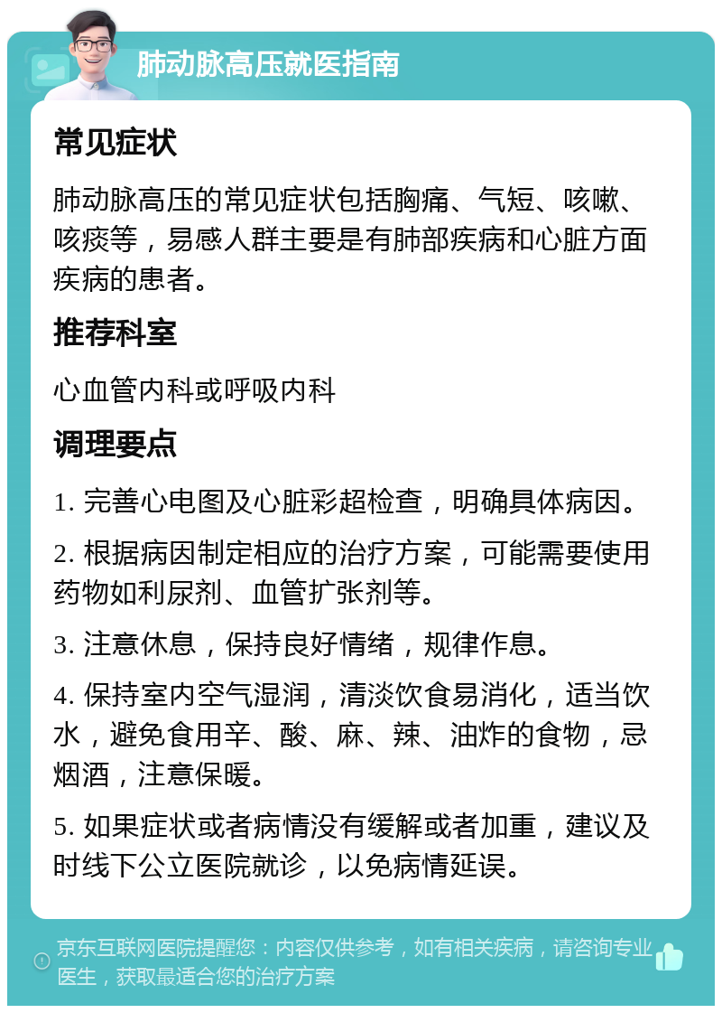 肺动脉高压就医指南 常见症状 肺动脉高压的常见症状包括胸痛、气短、咳嗽、咳痰等，易感人群主要是有肺部疾病和心脏方面疾病的患者。 推荐科室 心血管内科或呼吸内科 调理要点 1. 完善心电图及心脏彩超检查，明确具体病因。 2. 根据病因制定相应的治疗方案，可能需要使用药物如利尿剂、血管扩张剂等。 3. 注意休息，保持良好情绪，规律作息。 4. 保持室内空气湿润，清淡饮食易消化，适当饮水，避免食用辛、酸、麻、辣、油炸的食物，忌烟酒，注意保暖。 5. 如果症状或者病情没有缓解或者加重，建议及时线下公立医院就诊，以免病情延误。