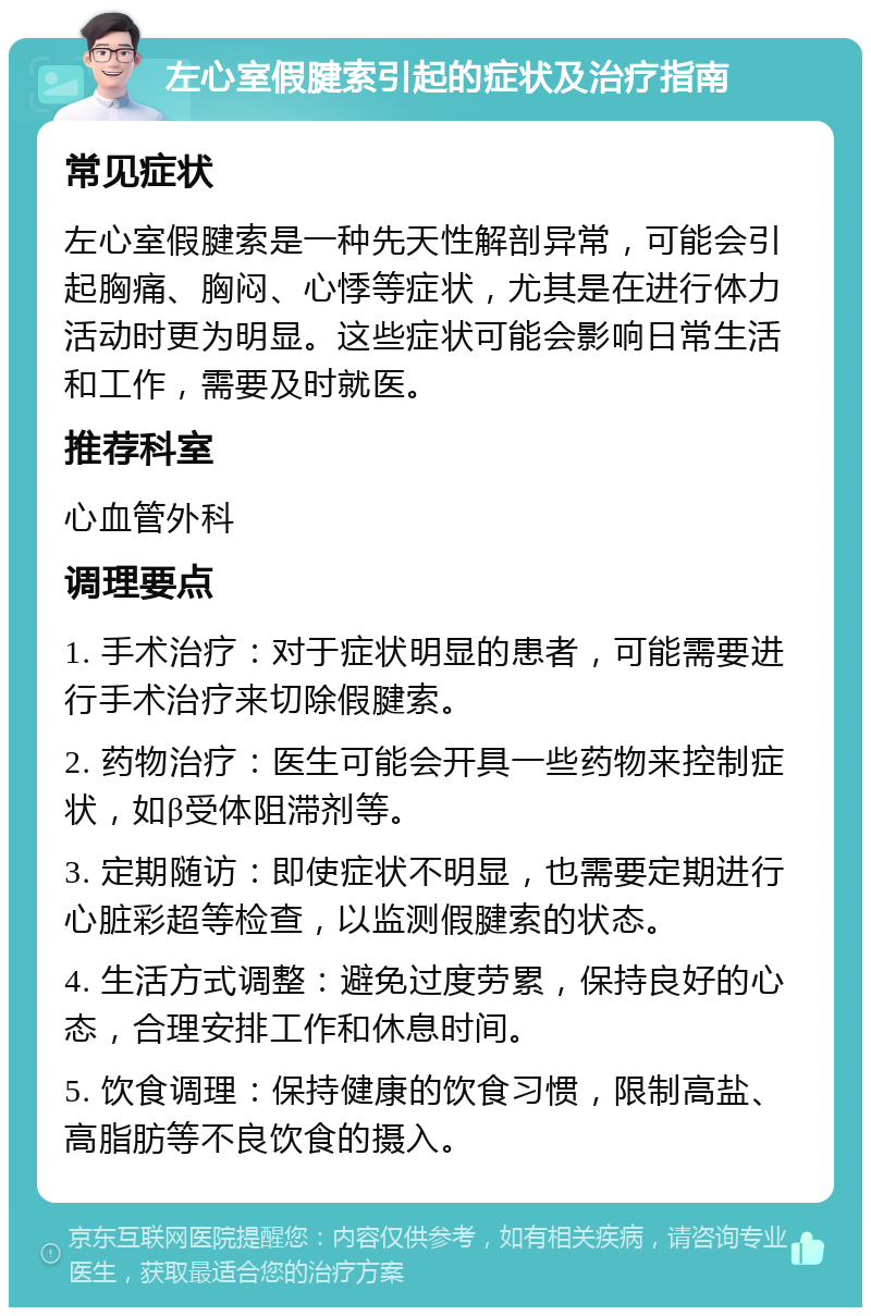 左心室假腱索引起的症状及治疗指南 常见症状 左心室假腱索是一种先天性解剖异常，可能会引起胸痛、胸闷、心悸等症状，尤其是在进行体力活动时更为明显。这些症状可能会影响日常生活和工作，需要及时就医。 推荐科室 心血管外科 调理要点 1. 手术治疗：对于症状明显的患者，可能需要进行手术治疗来切除假腱索。 2. 药物治疗：医生可能会开具一些药物来控制症状，如β受体阻滞剂等。 3. 定期随访：即使症状不明显，也需要定期进行心脏彩超等检查，以监测假腱索的状态。 4. 生活方式调整：避免过度劳累，保持良好的心态，合理安排工作和休息时间。 5. 饮食调理：保持健康的饮食习惯，限制高盐、高脂肪等不良饮食的摄入。