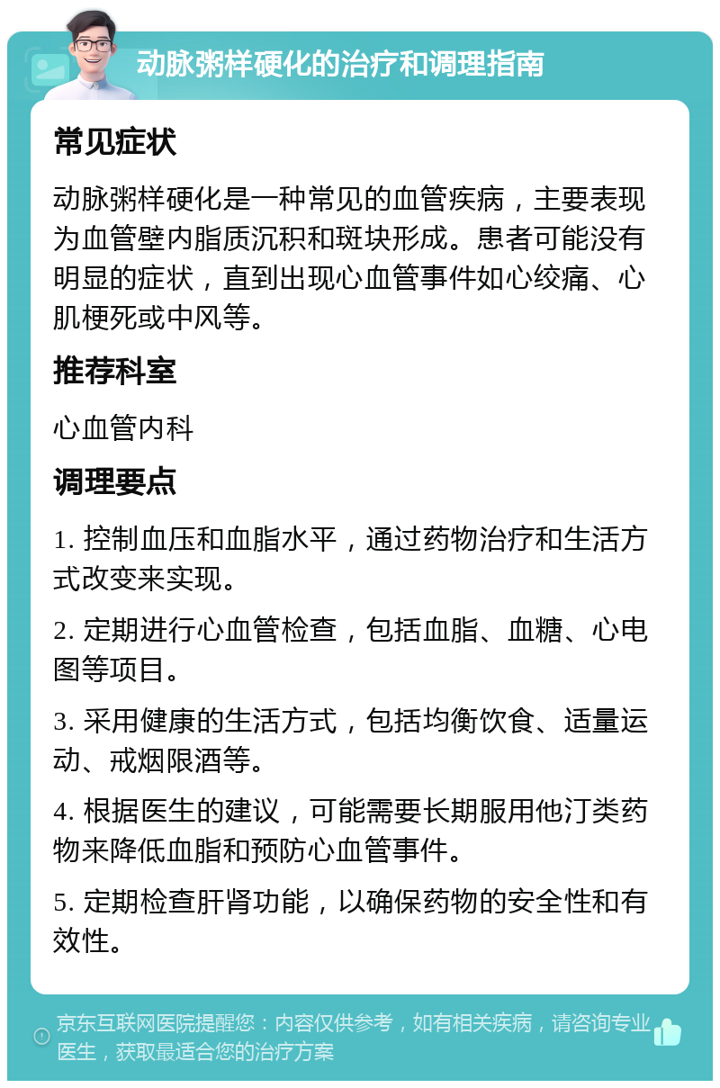 动脉粥样硬化的治疗和调理指南 常见症状 动脉粥样硬化是一种常见的血管疾病，主要表现为血管壁内脂质沉积和斑块形成。患者可能没有明显的症状，直到出现心血管事件如心绞痛、心肌梗死或中风等。 推荐科室 心血管内科 调理要点 1. 控制血压和血脂水平，通过药物治疗和生活方式改变来实现。 2. 定期进行心血管检查，包括血脂、血糖、心电图等项目。 3. 采用健康的生活方式，包括均衡饮食、适量运动、戒烟限酒等。 4. 根据医生的建议，可能需要长期服用他汀类药物来降低血脂和预防心血管事件。 5. 定期检查肝肾功能，以确保药物的安全性和有效性。