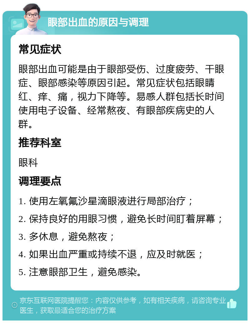 眼部出血的原因与调理 常见症状 眼部出血可能是由于眼部受伤、过度疲劳、干眼症、眼部感染等原因引起。常见症状包括眼睛红、痒、痛，视力下降等。易感人群包括长时间使用电子设备、经常熬夜、有眼部疾病史的人群。 推荐科室 眼科 调理要点 1. 使用左氧氟沙星滴眼液进行局部治疗； 2. 保持良好的用眼习惯，避免长时间盯着屏幕； 3. 多休息，避免熬夜； 4. 如果出血严重或持续不退，应及时就医； 5. 注意眼部卫生，避免感染。