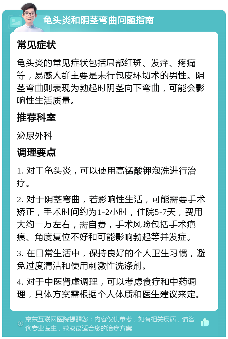 龟头炎和阴茎弯曲问题指南 常见症状 龟头炎的常见症状包括局部红斑、发痒、疼痛等，易感人群主要是未行包皮环切术的男性。阴茎弯曲则表现为勃起时阴茎向下弯曲，可能会影响性生活质量。 推荐科室 泌尿外科 调理要点 1. 对于龟头炎，可以使用高锰酸钾泡洗进行治疗。 2. 对于阴茎弯曲，若影响性生活，可能需要手术矫正，手术时间约为1-2小时，住院5-7天，费用大约一万左右，需自费，手术风险包括手术疤痕、角度复位不好和可能影响勃起等并发症。 3. 在日常生活中，保持良好的个人卫生习惯，避免过度清洁和使用刺激性洗涤剂。 4. 对于中医肾虚调理，可以考虑食疗和中药调理，具体方案需根据个人体质和医生建议来定。