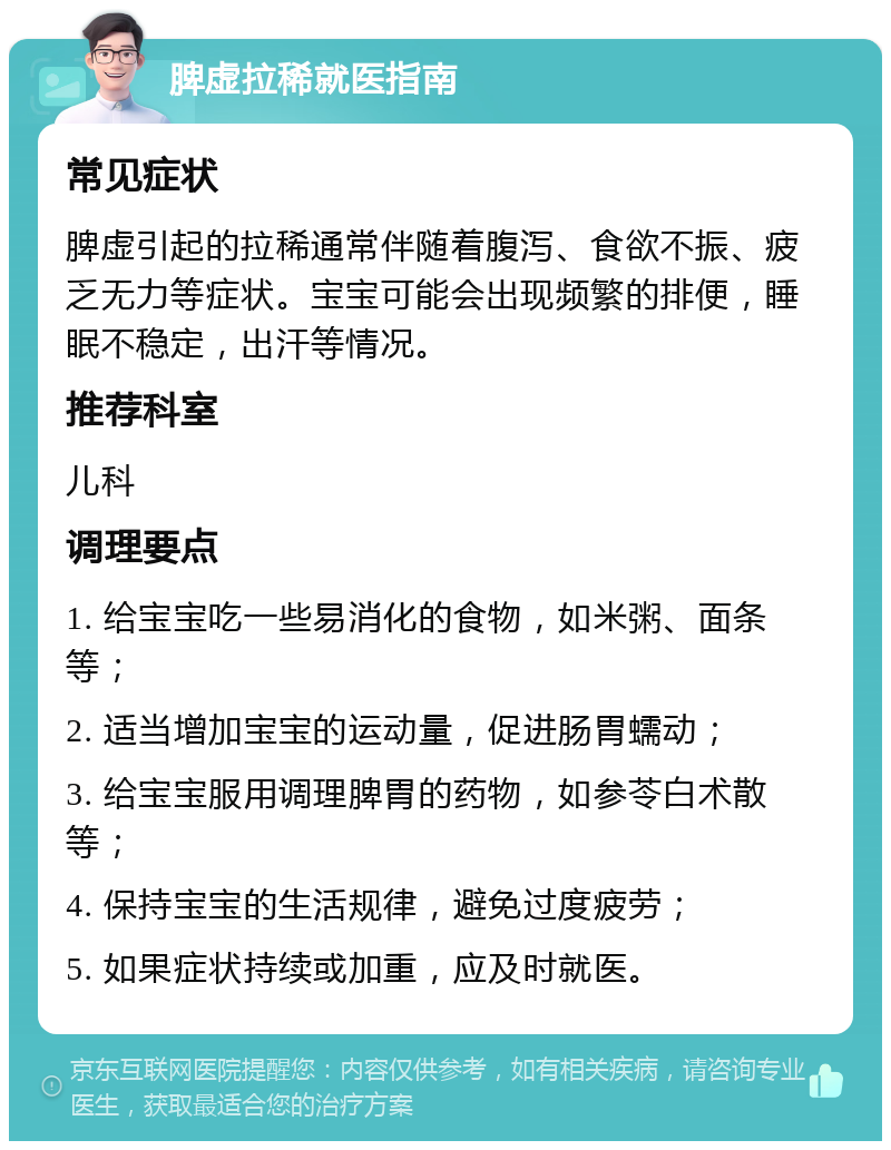 脾虚拉稀就医指南 常见症状 脾虚引起的拉稀通常伴随着腹泻、食欲不振、疲乏无力等症状。宝宝可能会出现频繁的排便，睡眠不稳定，出汗等情况。 推荐科室 儿科 调理要点 1. 给宝宝吃一些易消化的食物，如米粥、面条等； 2. 适当增加宝宝的运动量，促进肠胃蠕动； 3. 给宝宝服用调理脾胃的药物，如参苓白术散等； 4. 保持宝宝的生活规律，避免过度疲劳； 5. 如果症状持续或加重，应及时就医。