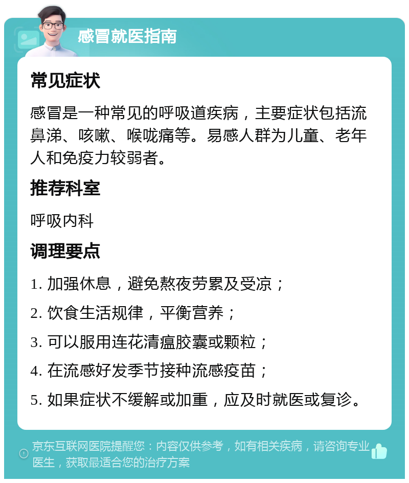 感冒就医指南 常见症状 感冒是一种常见的呼吸道疾病，主要症状包括流鼻涕、咳嗽、喉咙痛等。易感人群为儿童、老年人和免疫力较弱者。 推荐科室 呼吸内科 调理要点 1. 加强休息，避免熬夜劳累及受凉； 2. 饮食生活规律，平衡营养； 3. 可以服用连花清瘟胶囊或颗粒； 4. 在流感好发季节接种流感疫苗； 5. 如果症状不缓解或加重，应及时就医或复诊。