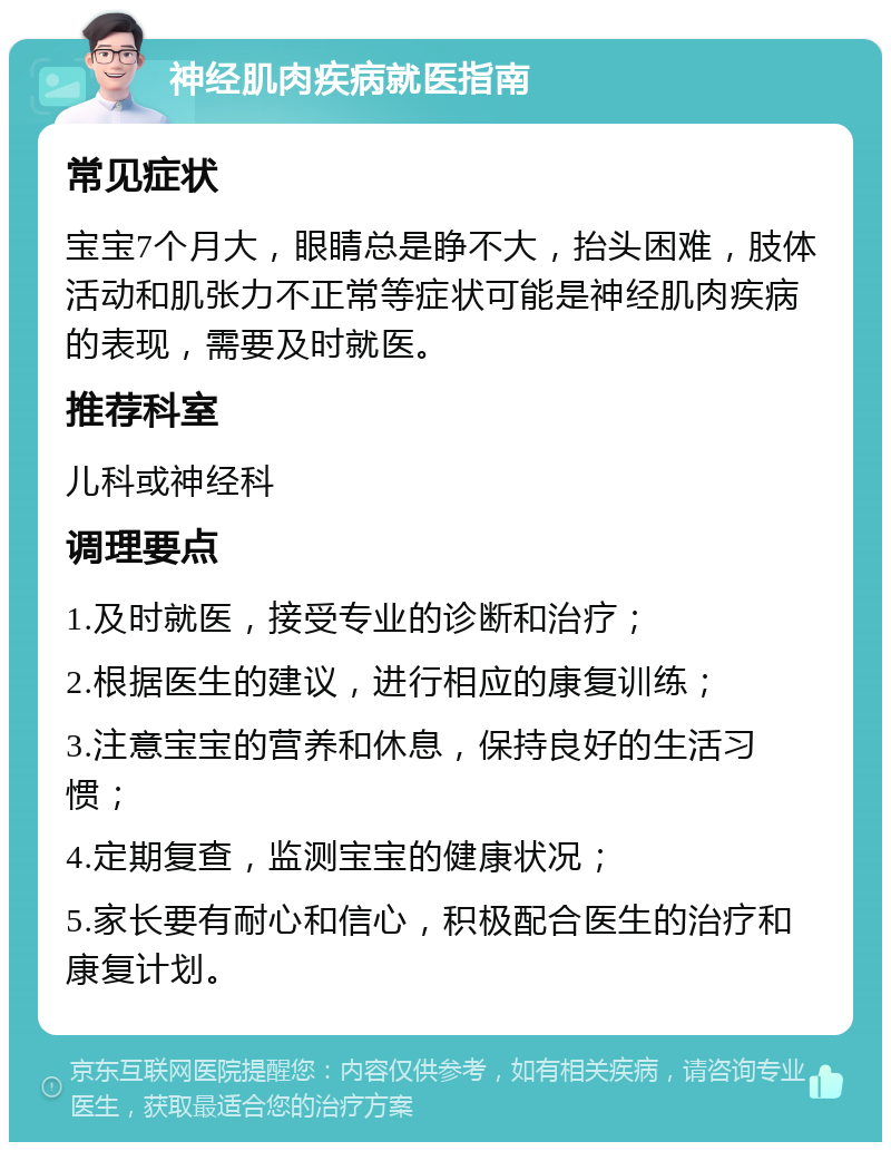 神经肌肉疾病就医指南 常见症状 宝宝7个月大，眼睛总是睁不大，抬头困难，肢体活动和肌张力不正常等症状可能是神经肌肉疾病的表现，需要及时就医。 推荐科室 儿科或神经科 调理要点 1.及时就医，接受专业的诊断和治疗； 2.根据医生的建议，进行相应的康复训练； 3.注意宝宝的营养和休息，保持良好的生活习惯； 4.定期复查，监测宝宝的健康状况； 5.家长要有耐心和信心，积极配合医生的治疗和康复计划。