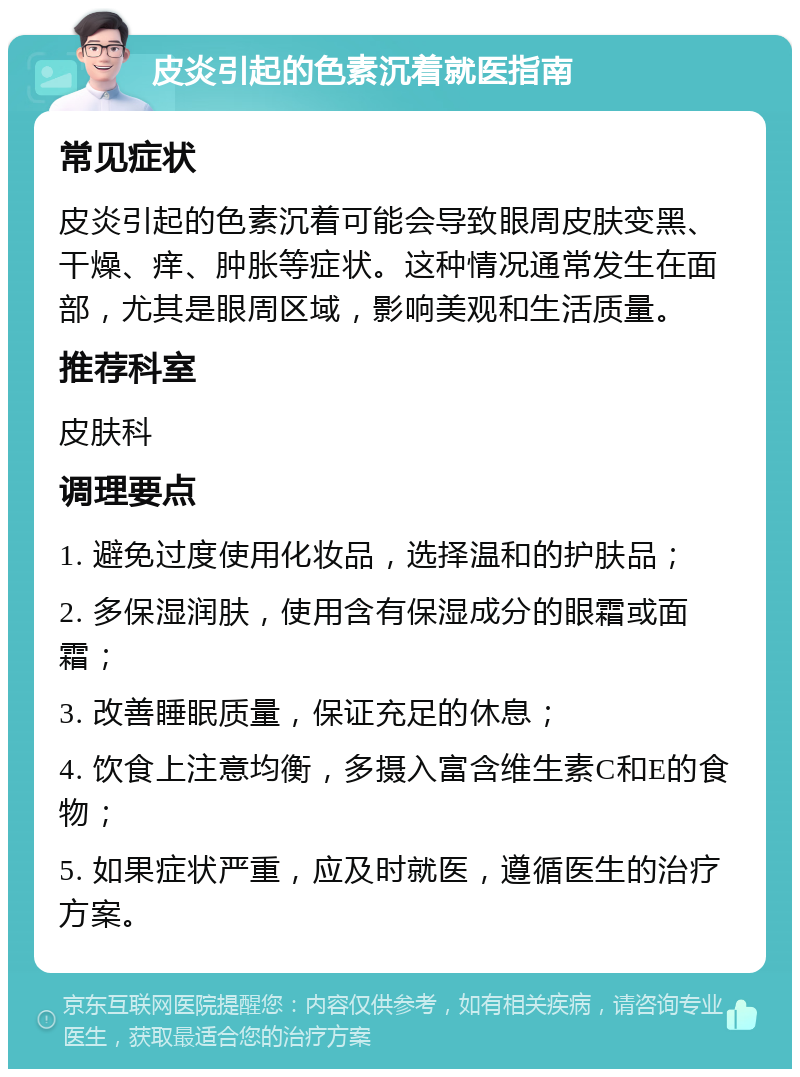 皮炎引起的色素沉着就医指南 常见症状 皮炎引起的色素沉着可能会导致眼周皮肤变黑、干燥、痒、肿胀等症状。这种情况通常发生在面部，尤其是眼周区域，影响美观和生活质量。 推荐科室 皮肤科 调理要点 1. 避免过度使用化妆品，选择温和的护肤品； 2. 多保湿润肤，使用含有保湿成分的眼霜或面霜； 3. 改善睡眠质量，保证充足的休息； 4. 饮食上注意均衡，多摄入富含维生素C和E的食物； 5. 如果症状严重，应及时就医，遵循医生的治疗方案。