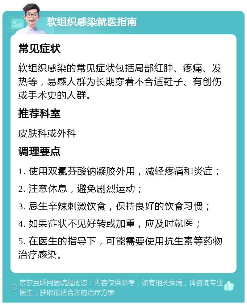 软组织感染就医指南 常见症状 软组织感染的常见症状包括局部红肿、疼痛、发热等，易感人群为长期穿着不合适鞋子、有创伤或手术史的人群。 推荐科室 皮肤科或外科 调理要点 1. 使用双氯芬酸钠凝胶外用，减轻疼痛和炎症； 2. 注意休息，避免剧烈运动； 3. 忌生辛辣刺激饮食，保持良好的饮食习惯； 4. 如果症状不见好转或加重，应及时就医； 5. 在医生的指导下，可能需要使用抗生素等药物治疗感染。