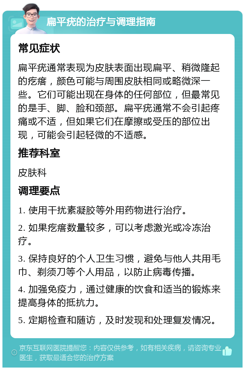 扁平疣的治疗与调理指南 常见症状 扁平疣通常表现为皮肤表面出现扁平、稍微隆起的疙瘩，颜色可能与周围皮肤相同或略微深一些。它们可能出现在身体的任何部位，但最常见的是手、脚、脸和颈部。扁平疣通常不会引起疼痛或不适，但如果它们在摩擦或受压的部位出现，可能会引起轻微的不适感。 推荐科室 皮肤科 调理要点 1. 使用干扰素凝胶等外用药物进行治疗。 2. 如果疙瘩数量较多，可以考虑激光或冷冻治疗。 3. 保持良好的个人卫生习惯，避免与他人共用毛巾、剃须刀等个人用品，以防止病毒传播。 4. 加强免疫力，通过健康的饮食和适当的锻炼来提高身体的抵抗力。 5. 定期检查和随访，及时发现和处理复发情况。