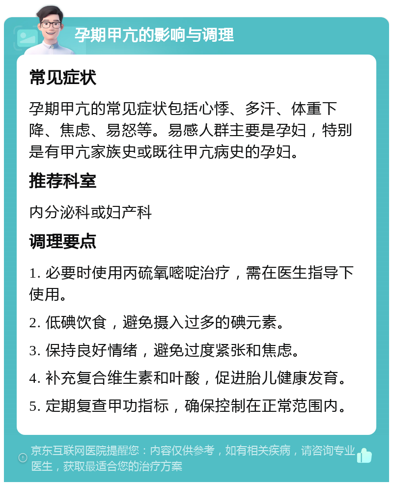 孕期甲亢的影响与调理 常见症状 孕期甲亢的常见症状包括心悸、多汗、体重下降、焦虑、易怒等。易感人群主要是孕妇，特别是有甲亢家族史或既往甲亢病史的孕妇。 推荐科室 内分泌科或妇产科 调理要点 1. 必要时使用丙硫氧嘧啶治疗，需在医生指导下使用。 2. 低碘饮食，避免摄入过多的碘元素。 3. 保持良好情绪，避免过度紧张和焦虑。 4. 补充复合维生素和叶酸，促进胎儿健康发育。 5. 定期复查甲功指标，确保控制在正常范围内。