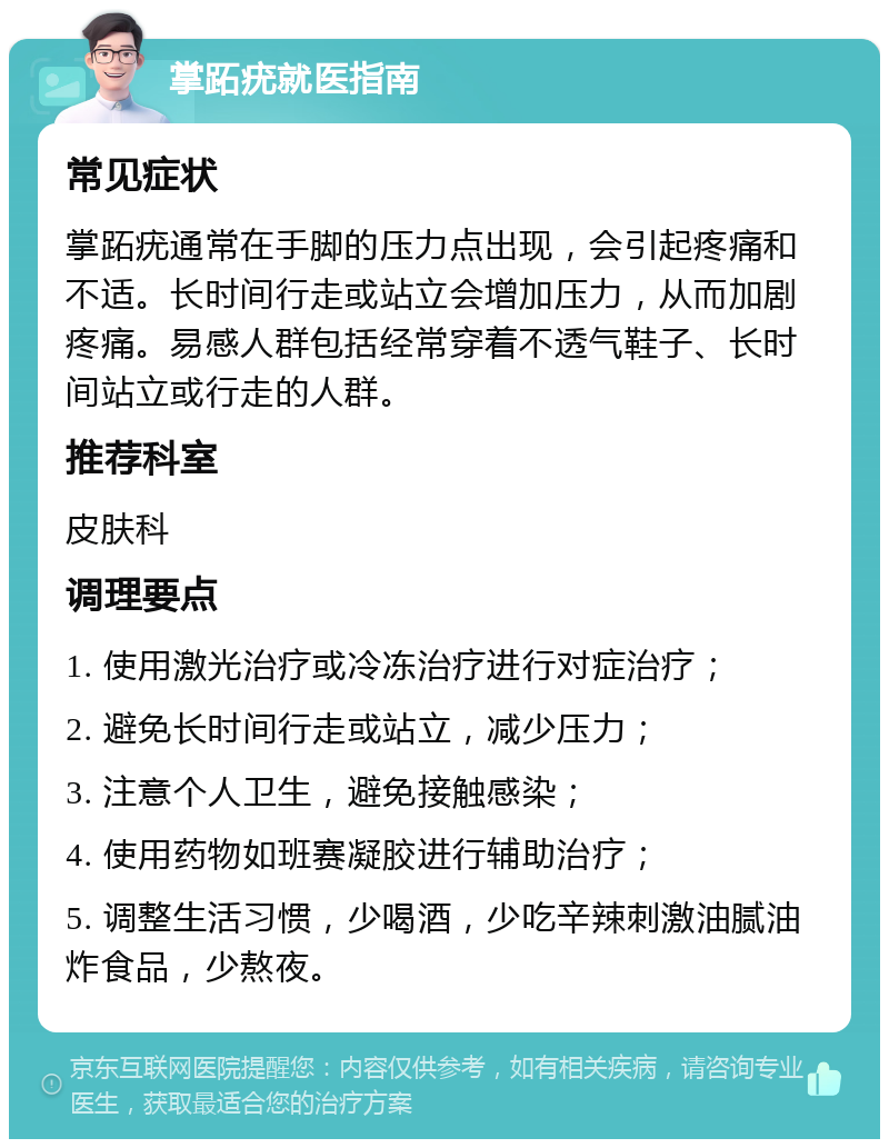 掌跖疣就医指南 常见症状 掌跖疣通常在手脚的压力点出现，会引起疼痛和不适。长时间行走或站立会增加压力，从而加剧疼痛。易感人群包括经常穿着不透气鞋子、长时间站立或行走的人群。 推荐科室 皮肤科 调理要点 1. 使用激光治疗或冷冻治疗进行对症治疗； 2. 避免长时间行走或站立，减少压力； 3. 注意个人卫生，避免接触感染； 4. 使用药物如班赛凝胶进行辅助治疗； 5. 调整生活习惯，少喝酒，少吃辛辣刺激油腻油炸食品，少熬夜。