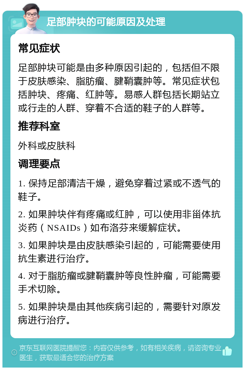 足部肿块的可能原因及处理 常见症状 足部肿块可能是由多种原因引起的，包括但不限于皮肤感染、脂肪瘤、腱鞘囊肿等。常见症状包括肿块、疼痛、红肿等。易感人群包括长期站立或行走的人群、穿着不合适的鞋子的人群等。 推荐科室 外科或皮肤科 调理要点 1. 保持足部清洁干燥，避免穿着过紧或不透气的鞋子。 2. 如果肿块伴有疼痛或红肿，可以使用非甾体抗炎药（NSAIDs）如布洛芬来缓解症状。 3. 如果肿块是由皮肤感染引起的，可能需要使用抗生素进行治疗。 4. 对于脂肪瘤或腱鞘囊肿等良性肿瘤，可能需要手术切除。 5. 如果肿块是由其他疾病引起的，需要针对原发病进行治疗。