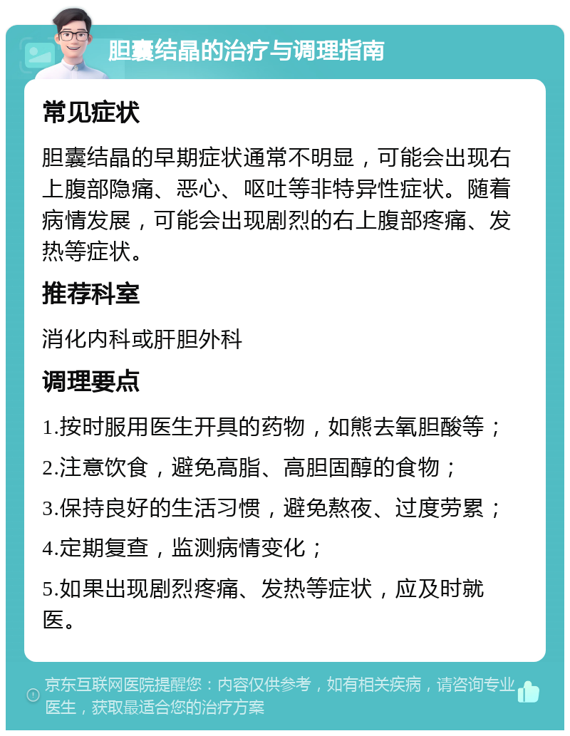 胆囊结晶的治疗与调理指南 常见症状 胆囊结晶的早期症状通常不明显，可能会出现右上腹部隐痛、恶心、呕吐等非特异性症状。随着病情发展，可能会出现剧烈的右上腹部疼痛、发热等症状。 推荐科室 消化内科或肝胆外科 调理要点 1.按时服用医生开具的药物，如熊去氧胆酸等； 2.注意饮食，避免高脂、高胆固醇的食物； 3.保持良好的生活习惯，避免熬夜、过度劳累； 4.定期复查，监测病情变化； 5.如果出现剧烈疼痛、发热等症状，应及时就医。