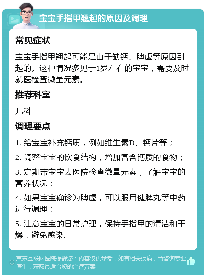 宝宝手指甲翘起的原因及调理 常见症状 宝宝手指甲翘起可能是由于缺钙、脾虚等原因引起的。这种情况多见于1岁左右的宝宝，需要及时就医检查微量元素。 推荐科室 儿科 调理要点 1. 给宝宝补充钙质，例如维生素D、钙片等； 2. 调整宝宝的饮食结构，增加富含钙质的食物； 3. 定期带宝宝去医院检查微量元素，了解宝宝的营养状况； 4. 如果宝宝确诊为脾虚，可以服用健脾丸等中药进行调理； 5. 注意宝宝的日常护理，保持手指甲的清洁和干燥，避免感染。