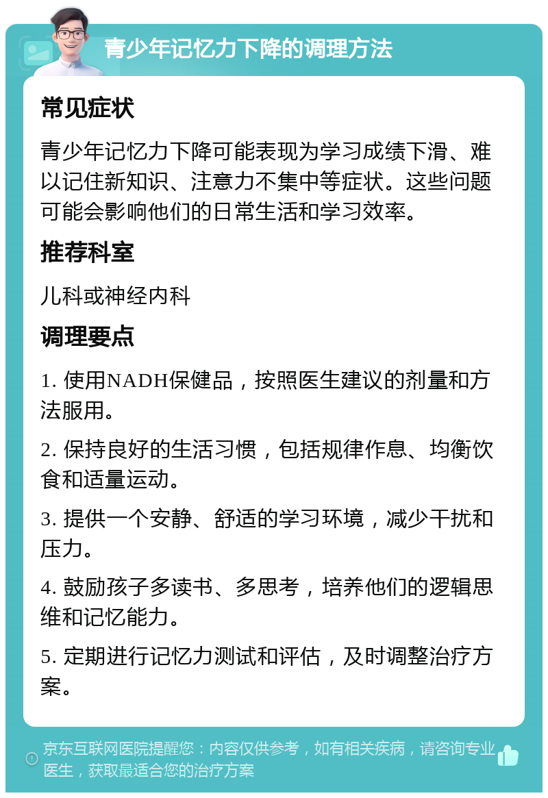 青少年记忆力下降的调理方法 常见症状 青少年记忆力下降可能表现为学习成绩下滑、难以记住新知识、注意力不集中等症状。这些问题可能会影响他们的日常生活和学习效率。 推荐科室 儿科或神经内科 调理要点 1. 使用NADH保健品，按照医生建议的剂量和方法服用。 2. 保持良好的生活习惯，包括规律作息、均衡饮食和适量运动。 3. 提供一个安静、舒适的学习环境，减少干扰和压力。 4. 鼓励孩子多读书、多思考，培养他们的逻辑思维和记忆能力。 5. 定期进行记忆力测试和评估，及时调整治疗方案。