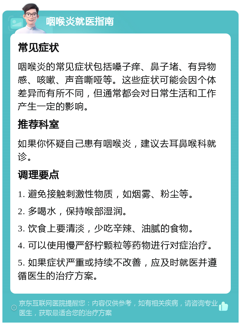 咽喉炎就医指南 常见症状 咽喉炎的常见症状包括嗓子痒、鼻子堵、有异物感、咳嗽、声音嘶哑等。这些症状可能会因个体差异而有所不同，但通常都会对日常生活和工作产生一定的影响。 推荐科室 如果你怀疑自己患有咽喉炎，建议去耳鼻喉科就诊。 调理要点 1. 避免接触刺激性物质，如烟雾、粉尘等。 2. 多喝水，保持喉部湿润。 3. 饮食上要清淡，少吃辛辣、油腻的食物。 4. 可以使用慢严舒柠颗粒等药物进行对症治疗。 5. 如果症状严重或持续不改善，应及时就医并遵循医生的治疗方案。