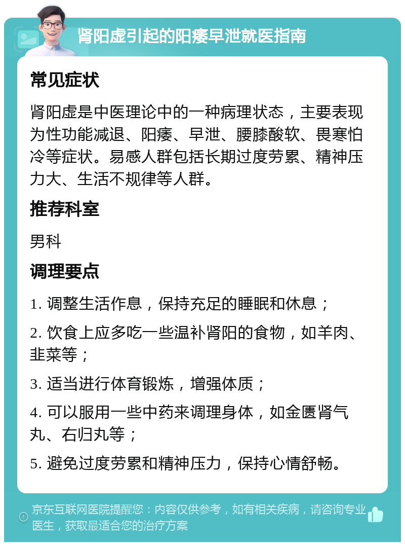 肾阳虚引起的阳痿早泄就医指南 常见症状 肾阳虚是中医理论中的一种病理状态，主要表现为性功能减退、阳痿、早泄、腰膝酸软、畏寒怕冷等症状。易感人群包括长期过度劳累、精神压力大、生活不规律等人群。 推荐科室 男科 调理要点 1. 调整生活作息，保持充足的睡眠和休息； 2. 饮食上应多吃一些温补肾阳的食物，如羊肉、韭菜等； 3. 适当进行体育锻炼，增强体质； 4. 可以服用一些中药来调理身体，如金匮肾气丸、右归丸等； 5. 避免过度劳累和精神压力，保持心情舒畅。