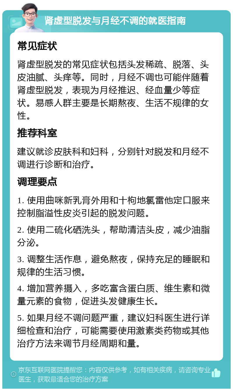 肾虚型脱发与月经不调的就医指南 常见症状 肾虚型脱发的常见症状包括头发稀疏、脱落、头皮油腻、头痒等。同时，月经不调也可能伴随着肾虚型脱发，表现为月经推迟、经血量少等症状。易感人群主要是长期熬夜、生活不规律的女性。 推荐科室 建议就诊皮肤科和妇科，分别针对脱发和月经不调进行诊断和治疗。 调理要点 1. 使用曲咪新乳膏外用和十枸地氯雷他定口服来控制脂溢性皮炎引起的脱发问题。 2. 使用二硫化硒洗头，帮助清洁头皮，减少油脂分泌。 3. 调整生活作息，避免熬夜，保持充足的睡眠和规律的生活习惯。 4. 增加营养摄入，多吃富含蛋白质、维生素和微量元素的食物，促进头发健康生长。 5. 如果月经不调问题严重，建议妇科医生进行详细检查和治疗，可能需要使用激素类药物或其他治疗方法来调节月经周期和量。