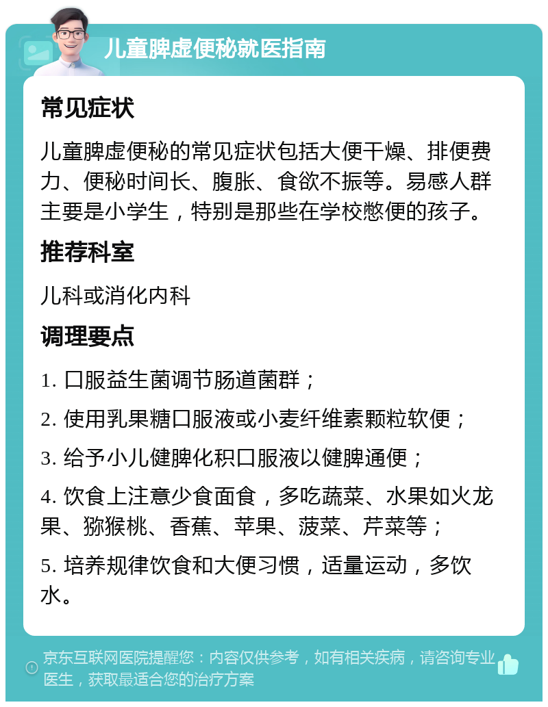 儿童脾虚便秘就医指南 常见症状 儿童脾虚便秘的常见症状包括大便干燥、排便费力、便秘时间长、腹胀、食欲不振等。易感人群主要是小学生，特别是那些在学校憋便的孩子。 推荐科室 儿科或消化内科 调理要点 1. 口服益生菌调节肠道菌群； 2. 使用乳果糖口服液或小麦纤维素颗粒软便； 3. 给予小儿健脾化积口服液以健脾通便； 4. 饮食上注意少食面食，多吃蔬菜、水果如火龙果、猕猴桃、香蕉、苹果、菠菜、芹菜等； 5. 培养规律饮食和大便习惯，适量运动，多饮水。