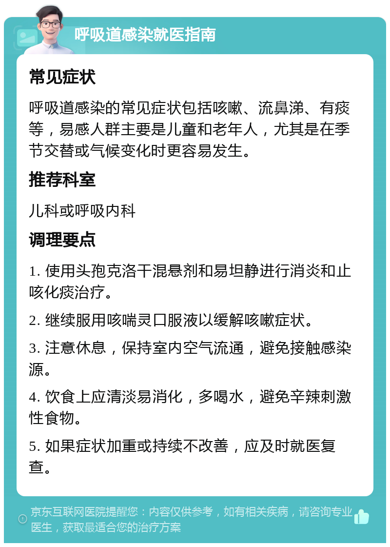 呼吸道感染就医指南 常见症状 呼吸道感染的常见症状包括咳嗽、流鼻涕、有痰等，易感人群主要是儿童和老年人，尤其是在季节交替或气候变化时更容易发生。 推荐科室 儿科或呼吸内科 调理要点 1. 使用头孢克洛干混悬剂和易坦静进行消炎和止咳化痰治疗。 2. 继续服用咳喘灵口服液以缓解咳嗽症状。 3. 注意休息，保持室内空气流通，避免接触感染源。 4. 饮食上应清淡易消化，多喝水，避免辛辣刺激性食物。 5. 如果症状加重或持续不改善，应及时就医复查。