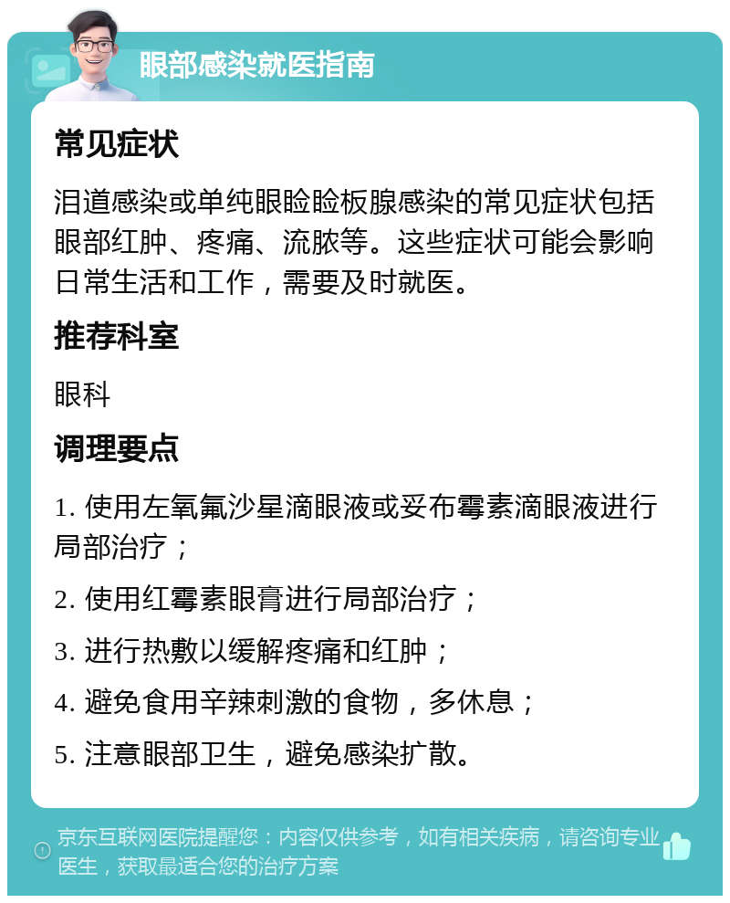 眼部感染就医指南 常见症状 泪道感染或单纯眼睑睑板腺感染的常见症状包括眼部红肿、疼痛、流脓等。这些症状可能会影响日常生活和工作，需要及时就医。 推荐科室 眼科 调理要点 1. 使用左氧氟沙星滴眼液或妥布霉素滴眼液进行局部治疗； 2. 使用红霉素眼膏进行局部治疗； 3. 进行热敷以缓解疼痛和红肿； 4. 避免食用辛辣刺激的食物，多休息； 5. 注意眼部卫生，避免感染扩散。