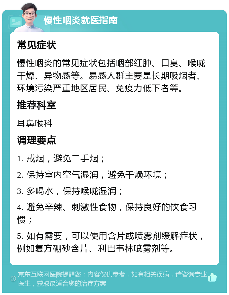 慢性咽炎就医指南 常见症状 慢性咽炎的常见症状包括咽部红肿、口臭、喉咙干燥、异物感等。易感人群主要是长期吸烟者、环境污染严重地区居民、免疫力低下者等。 推荐科室 耳鼻喉科 调理要点 1. 戒烟，避免二手烟； 2. 保持室内空气湿润，避免干燥环境； 3. 多喝水，保持喉咙湿润； 4. 避免辛辣、刺激性食物，保持良好的饮食习惯； 5. 如有需要，可以使用含片或喷雾剂缓解症状，例如复方硼砂含片、利巴韦林喷雾剂等。