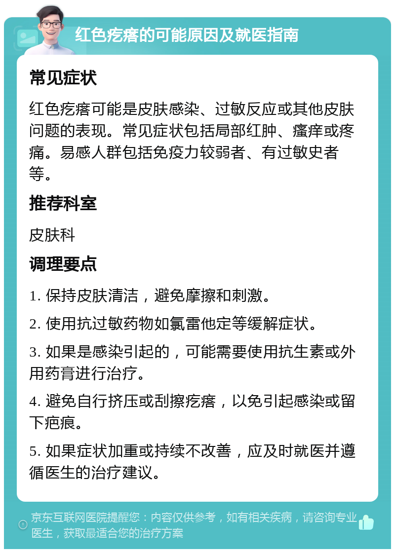 红色疙瘩的可能原因及就医指南 常见症状 红色疙瘩可能是皮肤感染、过敏反应或其他皮肤问题的表现。常见症状包括局部红肿、瘙痒或疼痛。易感人群包括免疫力较弱者、有过敏史者等。 推荐科室 皮肤科 调理要点 1. 保持皮肤清洁，避免摩擦和刺激。 2. 使用抗过敏药物如氯雷他定等缓解症状。 3. 如果是感染引起的，可能需要使用抗生素或外用药膏进行治疗。 4. 避免自行挤压或刮擦疙瘩，以免引起感染或留下疤痕。 5. 如果症状加重或持续不改善，应及时就医并遵循医生的治疗建议。