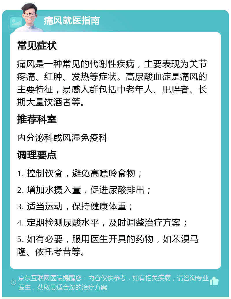 痛风就医指南 常见症状 痛风是一种常见的代谢性疾病，主要表现为关节疼痛、红肿、发热等症状。高尿酸血症是痛风的主要特征，易感人群包括中老年人、肥胖者、长期大量饮酒者等。 推荐科室 内分泌科或风湿免疫科 调理要点 1. 控制饮食，避免高嘌呤食物； 2. 增加水摄入量，促进尿酸排出； 3. 适当运动，保持健康体重； 4. 定期检测尿酸水平，及时调整治疗方案； 5. 如有必要，服用医生开具的药物，如苯溴马隆、依托考昔等。