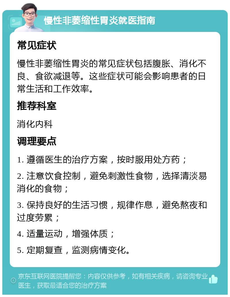 慢性非萎缩性胃炎就医指南 常见症状 慢性非萎缩性胃炎的常见症状包括腹胀、消化不良、食欲减退等。这些症状可能会影响患者的日常生活和工作效率。 推荐科室 消化内科 调理要点 1. 遵循医生的治疗方案，按时服用处方药； 2. 注意饮食控制，避免刺激性食物，选择清淡易消化的食物； 3. 保持良好的生活习惯，规律作息，避免熬夜和过度劳累； 4. 适量运动，增强体质； 5. 定期复查，监测病情变化。