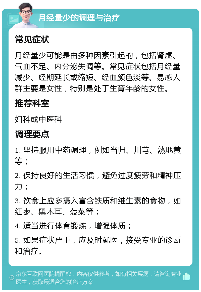 月经量少的调理与治疗 常见症状 月经量少可能是由多种因素引起的，包括肾虚、气血不足、内分泌失调等。常见症状包括月经量减少、经期延长或缩短、经血颜色淡等。易感人群主要是女性，特别是处于生育年龄的女性。 推荐科室 妇科或中医科 调理要点 1. 坚持服用中药调理，例如当归、川芎、熟地黄等； 2. 保持良好的生活习惯，避免过度疲劳和精神压力； 3. 饮食上应多摄入富含铁质和维生素的食物，如红枣、黑木耳、菠菜等； 4. 适当进行体育锻炼，增强体质； 5. 如果症状严重，应及时就医，接受专业的诊断和治疗。