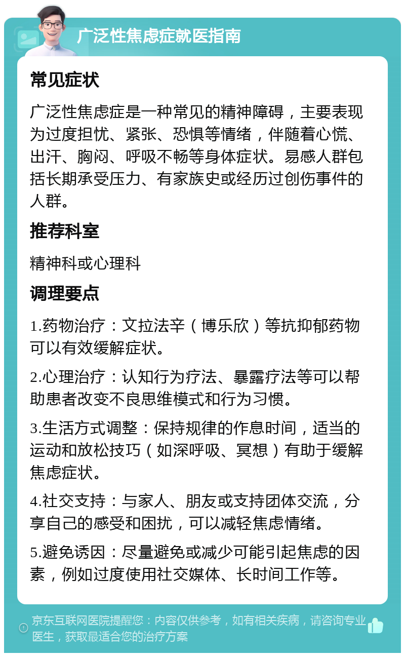 广泛性焦虑症就医指南 常见症状 广泛性焦虑症是一种常见的精神障碍，主要表现为过度担忧、紧张、恐惧等情绪，伴随着心慌、出汗、胸闷、呼吸不畅等身体症状。易感人群包括长期承受压力、有家族史或经历过创伤事件的人群。 推荐科室 精神科或心理科 调理要点 1.药物治疗：文拉法辛（博乐欣）等抗抑郁药物可以有效缓解症状。 2.心理治疗：认知行为疗法、暴露疗法等可以帮助患者改变不良思维模式和行为习惯。 3.生活方式调整：保持规律的作息时间，适当的运动和放松技巧（如深呼吸、冥想）有助于缓解焦虑症状。 4.社交支持：与家人、朋友或支持团体交流，分享自己的感受和困扰，可以减轻焦虑情绪。 5.避免诱因：尽量避免或减少可能引起焦虑的因素，例如过度使用社交媒体、长时间工作等。