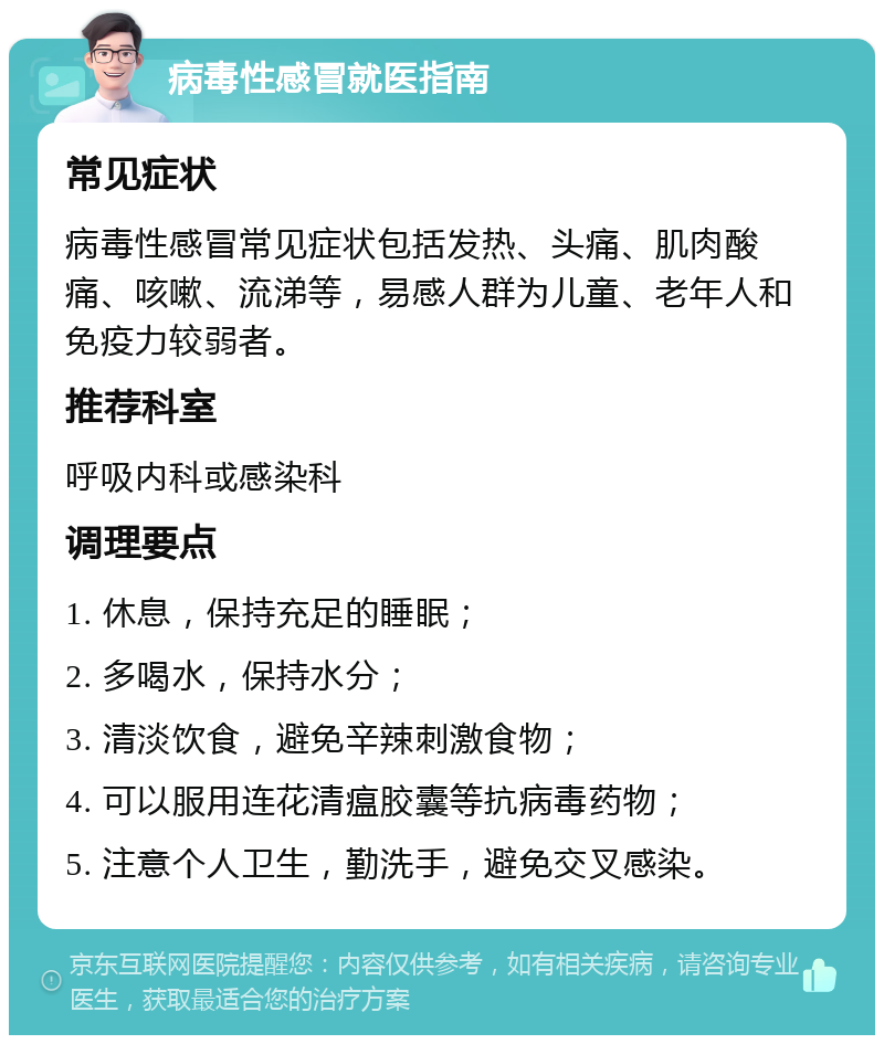 病毒性感冒就医指南 常见症状 病毒性感冒常见症状包括发热、头痛、肌肉酸痛、咳嗽、流涕等，易感人群为儿童、老年人和免疫力较弱者。 推荐科室 呼吸内科或感染科 调理要点 1. 休息，保持充足的睡眠； 2. 多喝水，保持水分； 3. 清淡饮食，避免辛辣刺激食物； 4. 可以服用连花清瘟胶囊等抗病毒药物； 5. 注意个人卫生，勤洗手，避免交叉感染。