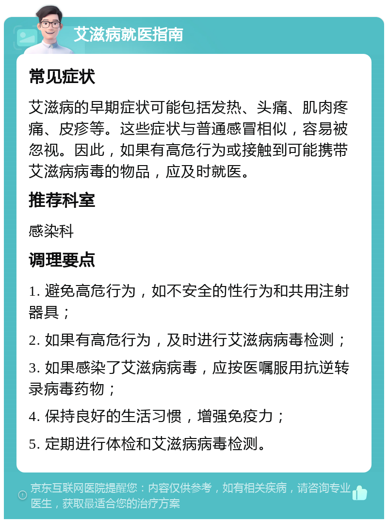 艾滋病就医指南 常见症状 艾滋病的早期症状可能包括发热、头痛、肌肉疼痛、皮疹等。这些症状与普通感冒相似，容易被忽视。因此，如果有高危行为或接触到可能携带艾滋病病毒的物品，应及时就医。 推荐科室 感染科 调理要点 1. 避免高危行为，如不安全的性行为和共用注射器具； 2. 如果有高危行为，及时进行艾滋病病毒检测； 3. 如果感染了艾滋病病毒，应按医嘱服用抗逆转录病毒药物； 4. 保持良好的生活习惯，增强免疫力； 5. 定期进行体检和艾滋病病毒检测。