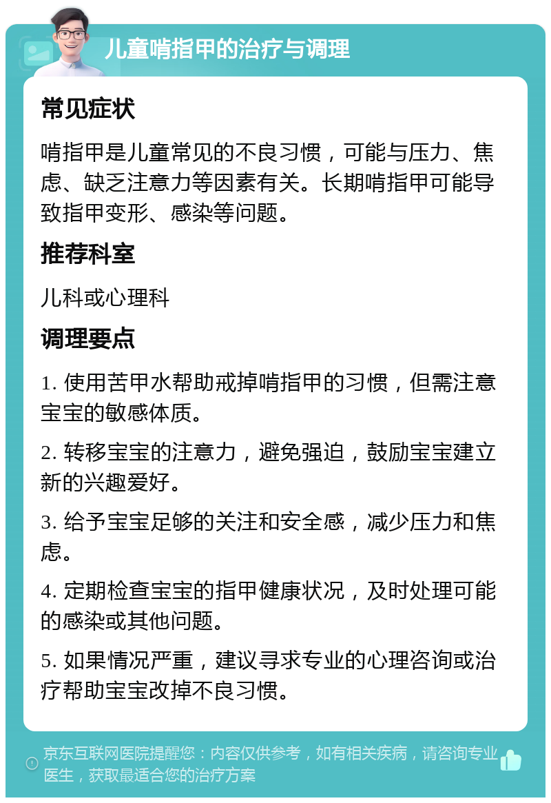 儿童啃指甲的治疗与调理 常见症状 啃指甲是儿童常见的不良习惯，可能与压力、焦虑、缺乏注意力等因素有关。长期啃指甲可能导致指甲变形、感染等问题。 推荐科室 儿科或心理科 调理要点 1. 使用苦甲水帮助戒掉啃指甲的习惯，但需注意宝宝的敏感体质。 2. 转移宝宝的注意力，避免强迫，鼓励宝宝建立新的兴趣爱好。 3. 给予宝宝足够的关注和安全感，减少压力和焦虑。 4. 定期检查宝宝的指甲健康状况，及时处理可能的感染或其他问题。 5. 如果情况严重，建议寻求专业的心理咨询或治疗帮助宝宝改掉不良习惯。