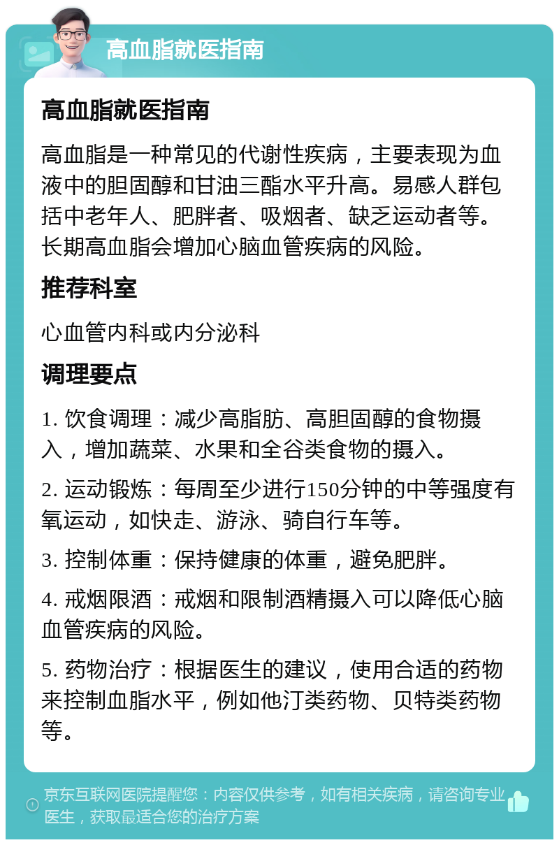 高血脂就医指南 高血脂就医指南 高血脂是一种常见的代谢性疾病，主要表现为血液中的胆固醇和甘油三酯水平升高。易感人群包括中老年人、肥胖者、吸烟者、缺乏运动者等。长期高血脂会增加心脑血管疾病的风险。 推荐科室 心血管内科或内分泌科 调理要点 1. 饮食调理：减少高脂肪、高胆固醇的食物摄入，增加蔬菜、水果和全谷类食物的摄入。 2. 运动锻炼：每周至少进行150分钟的中等强度有氧运动，如快走、游泳、骑自行车等。 3. 控制体重：保持健康的体重，避免肥胖。 4. 戒烟限酒：戒烟和限制酒精摄入可以降低心脑血管疾病的风险。 5. 药物治疗：根据医生的建议，使用合适的药物来控制血脂水平，例如他汀类药物、贝特类药物等。