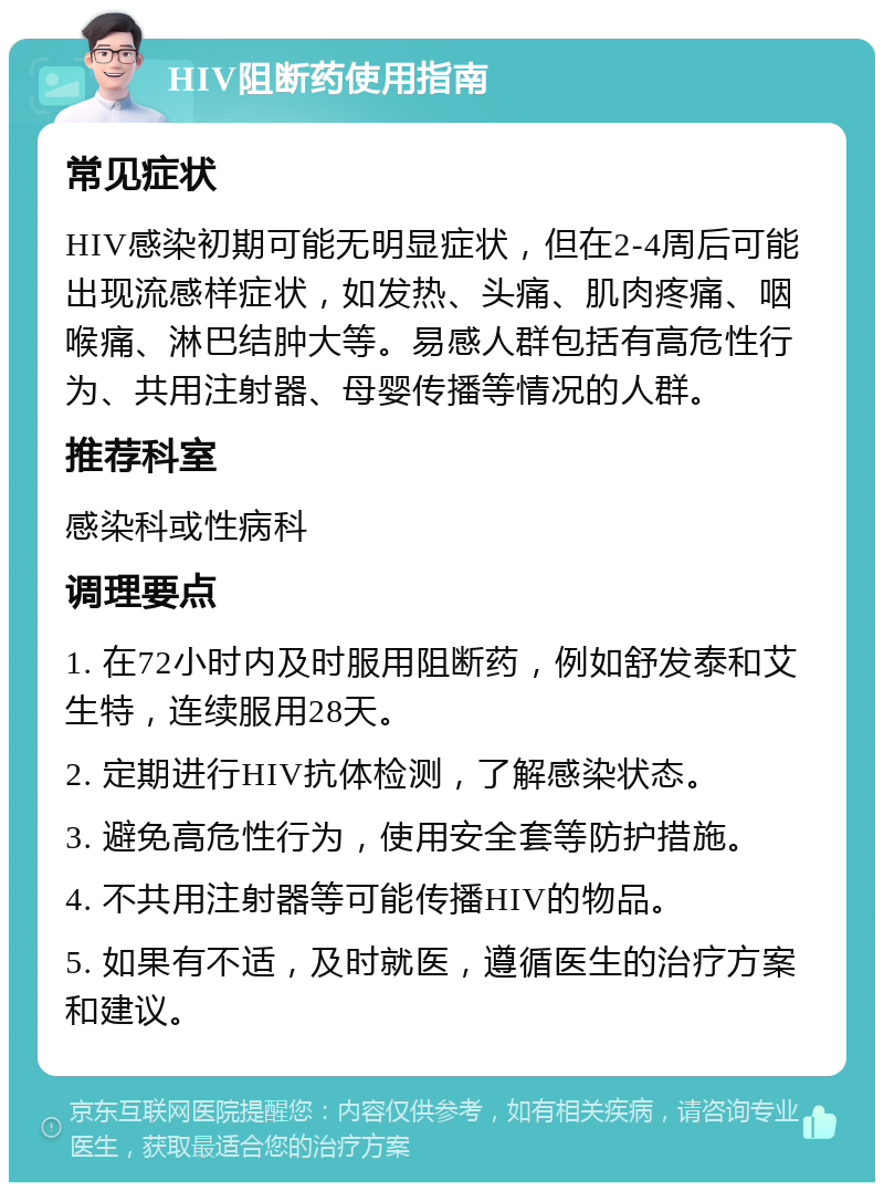 HIV阻断药使用指南 常见症状 HIV感染初期可能无明显症状，但在2-4周后可能出现流感样症状，如发热、头痛、肌肉疼痛、咽喉痛、淋巴结肿大等。易感人群包括有高危性行为、共用注射器、母婴传播等情况的人群。 推荐科室 感染科或性病科 调理要点 1. 在72小时内及时服用阻断药，例如舒发泰和艾生特，连续服用28天。 2. 定期进行HIV抗体检测，了解感染状态。 3. 避免高危性行为，使用安全套等防护措施。 4. 不共用注射器等可能传播HIV的物品。 5. 如果有不适，及时就医，遵循医生的治疗方案和建议。