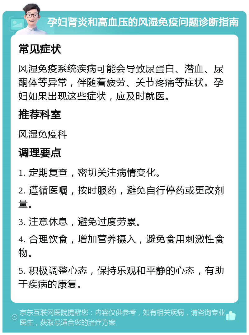 孕妇肾炎和高血压的风湿免疫问题诊断指南 常见症状 风湿免疫系统疾病可能会导致尿蛋白、潜血、尿酮体等异常，伴随着疲劳、关节疼痛等症状。孕妇如果出现这些症状，应及时就医。 推荐科室 风湿免疫科 调理要点 1. 定期复查，密切关注病情变化。 2. 遵循医嘱，按时服药，避免自行停药或更改剂量。 3. 注意休息，避免过度劳累。 4. 合理饮食，增加营养摄入，避免食用刺激性食物。 5. 积极调整心态，保持乐观和平静的心态，有助于疾病的康复。