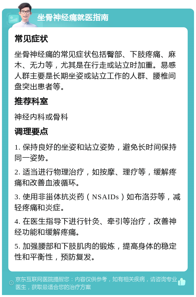 坐骨神经痛就医指南 常见症状 坐骨神经痛的常见症状包括臀部、下肢疼痛、麻木、无力等，尤其是在行走或站立时加重。易感人群主要是长期坐姿或站立工作的人群、腰椎间盘突出患者等。 推荐科室 神经内科或骨科 调理要点 1. 保持良好的坐姿和站立姿势，避免长时间保持同一姿势。 2. 适当进行物理治疗，如按摩、理疗等，缓解疼痛和改善血液循环。 3. 使用非甾体抗炎药（NSAIDs）如布洛芬等，减轻疼痛和炎症。 4. 在医生指导下进行针灸、牵引等治疗，改善神经功能和缓解疼痛。 5. 加强腰部和下肢肌肉的锻炼，提高身体的稳定性和平衡性，预防复发。