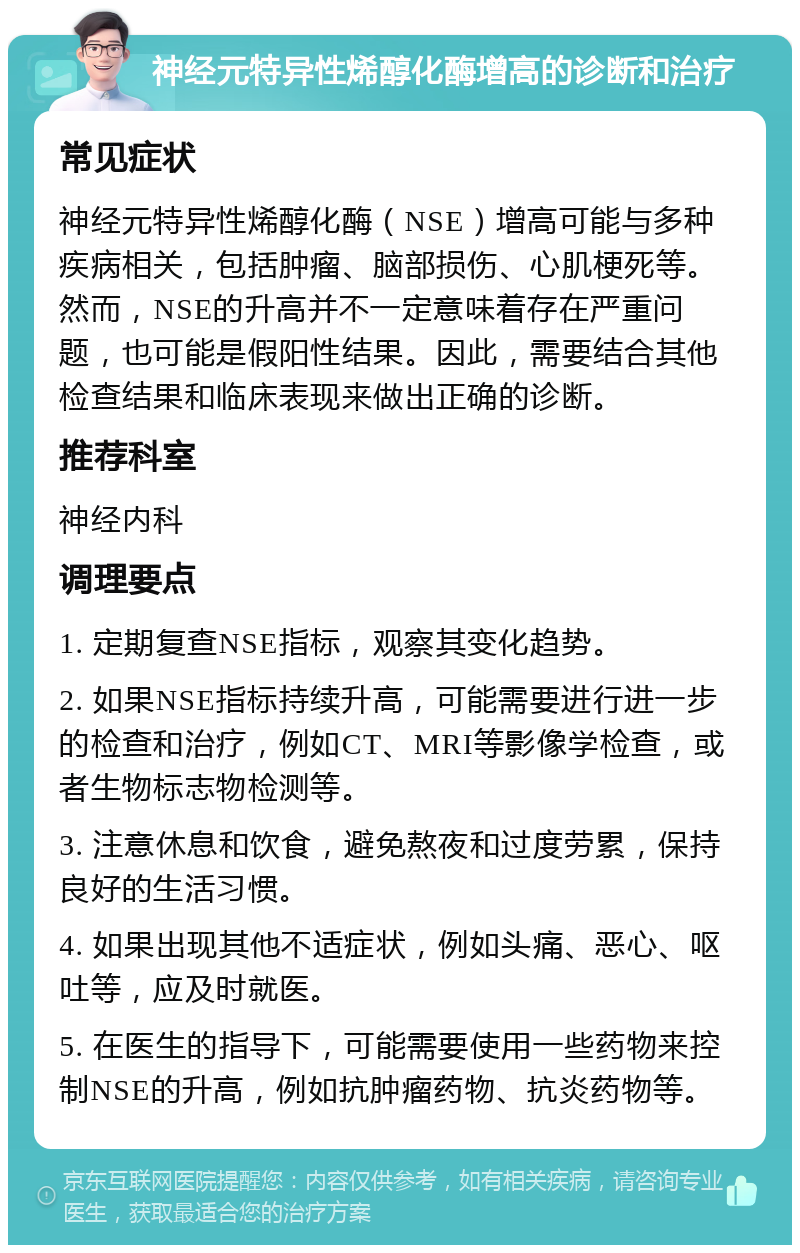 神经元特异性烯醇化酶增高的诊断和治疗 常见症状 神经元特异性烯醇化酶（NSE）增高可能与多种疾病相关，包括肿瘤、脑部损伤、心肌梗死等。然而，NSE的升高并不一定意味着存在严重问题，也可能是假阳性结果。因此，需要结合其他检查结果和临床表现来做出正确的诊断。 推荐科室 神经内科 调理要点 1. 定期复查NSE指标，观察其变化趋势。 2. 如果NSE指标持续升高，可能需要进行进一步的检查和治疗，例如CT、MRI等影像学检查，或者生物标志物检测等。 3. 注意休息和饮食，避免熬夜和过度劳累，保持良好的生活习惯。 4. 如果出现其他不适症状，例如头痛、恶心、呕吐等，应及时就医。 5. 在医生的指导下，可能需要使用一些药物来控制NSE的升高，例如抗肿瘤药物、抗炎药物等。