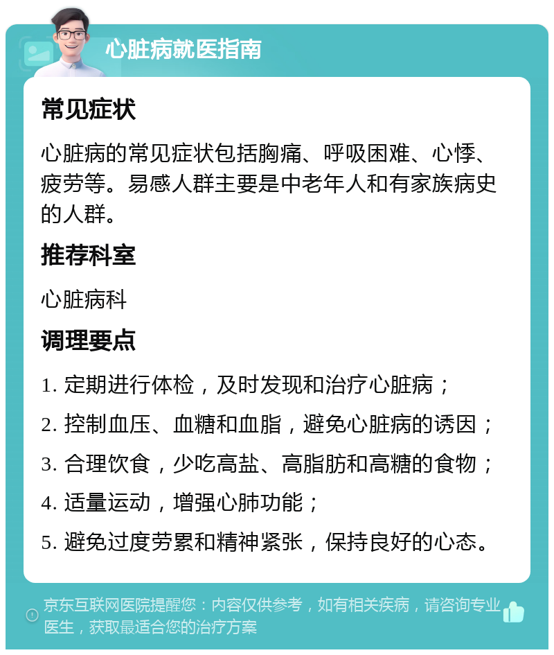 心脏病就医指南 常见症状 心脏病的常见症状包括胸痛、呼吸困难、心悸、疲劳等。易感人群主要是中老年人和有家族病史的人群。 推荐科室 心脏病科 调理要点 1. 定期进行体检，及时发现和治疗心脏病； 2. 控制血压、血糖和血脂，避免心脏病的诱因； 3. 合理饮食，少吃高盐、高脂肪和高糖的食物； 4. 适量运动，增强心肺功能； 5. 避免过度劳累和精神紧张，保持良好的心态。